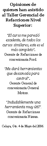 Cuadro de texto: Opiniones de quienes han asistido al Taller Gerencial de Refacciones Nivel Superior:El curso me pareci excelente, de todos los cursos similares, este es el ms completo. Gerente de Refacciones de concesionaria Ford.Me dar herramientas que desconoca para control. Gerente General de concesionaria General Motors.Indudablemente una herramienta muy til.Gerente de Refacciones concesionaria Nissan.Celaya, Gto. 4 de Mayo del 2006.